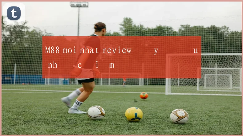 M88 moi nhat review đầy đủ ưu nhược điểm