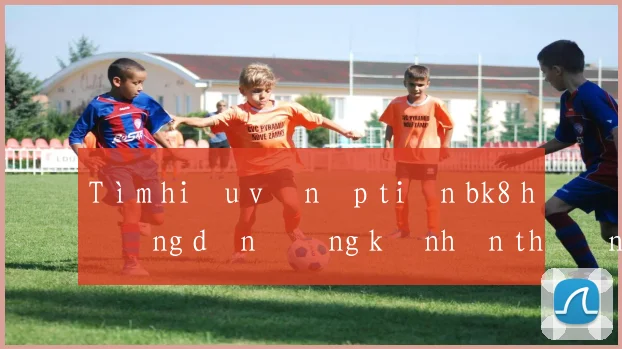 Tìm hiểu về nạp tiền bk8 hướng dẫn đăng ký nhận thưởng